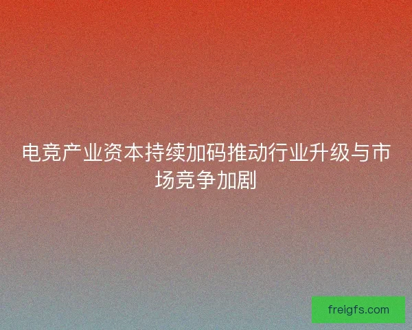 电竞产业资本持续加码推动行业升级与市场竞争加剧