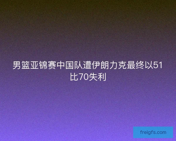 男篮亚锦赛中国队遭伊朗力克最终以51比70失利