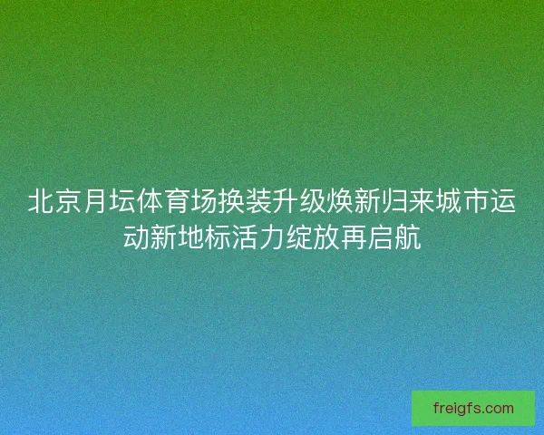北京月坛体育场换装升级焕新归来城市运动新地标活力绽放再启航