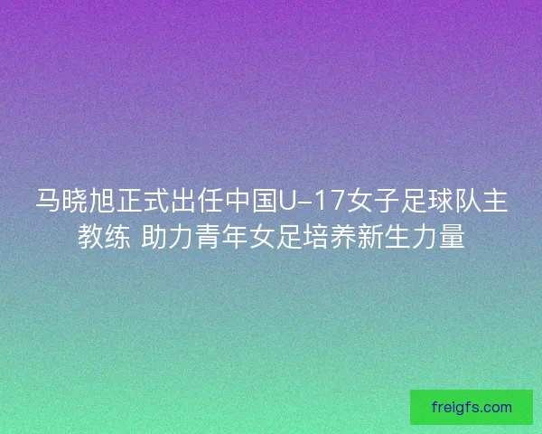 马晓旭正式出任中国U-17女子足球队主教练 助力青年女足培养新生力量