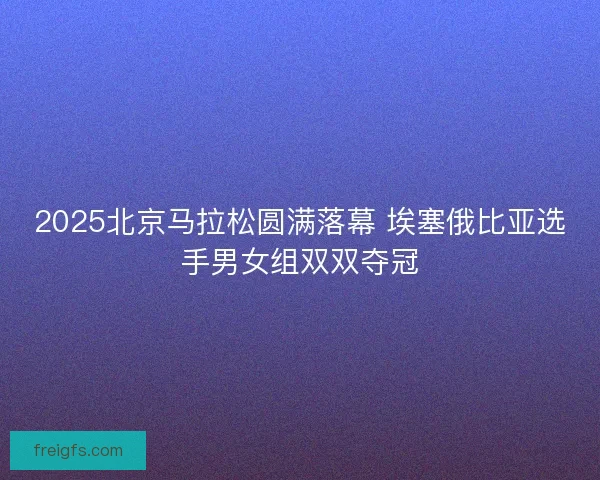 2025北京马拉松圆满落幕 埃塞俄比亚选手男女组双双夺冠 2025北京马拉松圆满落幕 埃塞俄比亚选手男女组双双夺冠