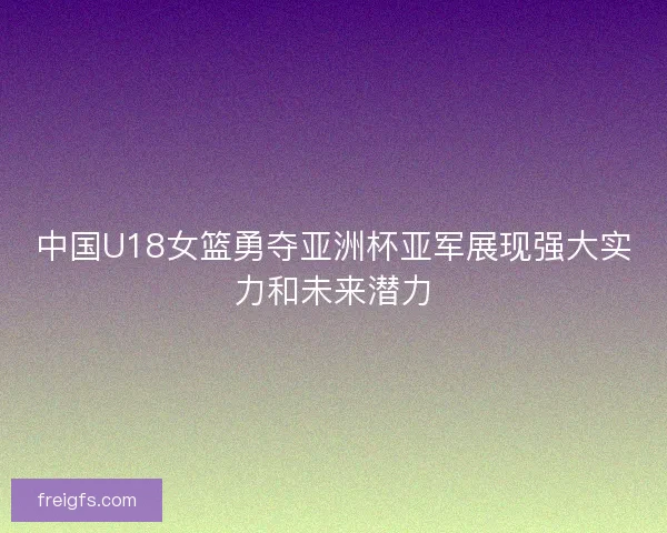 中国U18女篮勇夺亚洲杯亚军展现强大实力和未来潜力