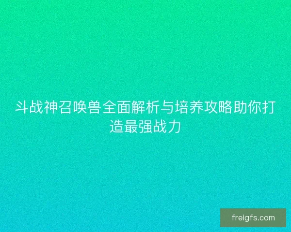 斗战神召唤兽全面解析与培养攻略助你打造最强战力